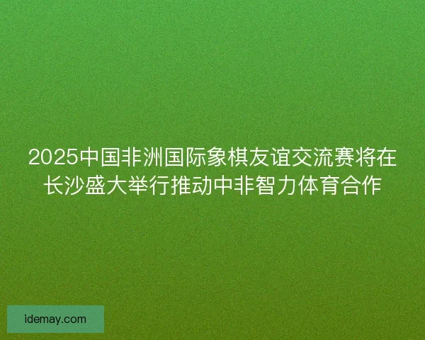 2025中国非洲国际象棋友谊交流赛将在长沙盛大举行推动中非智力体育合作