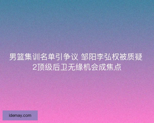 男篮集训名单引争议 邹阳李弘权被质疑 2顶级后卫无缘机会成焦点