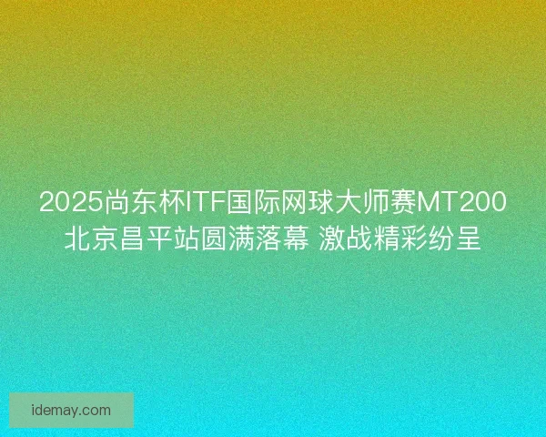 2025尚东杯ITF国际网球大师赛MT200北京昌平站圆满落幕 激战精彩纷呈