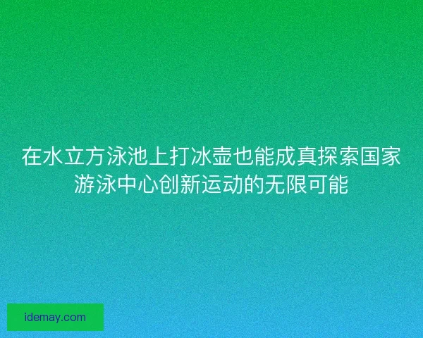 在水立方泳池上打冰壶也能成真探索国家游泳中心创新运动的无限可能