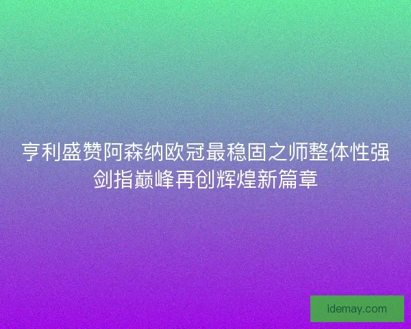 亨利盛赞阿森纳欧冠最稳固之师整体性强剑指巅峰再创辉煌新篇章