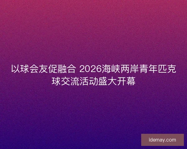 以球会友促融合 2026海峡两岸青年匹克球交流活动盛大开幕