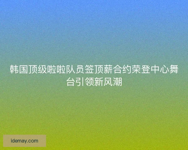 韩国顶级啦啦队员签顶薪合约荣登中心舞台引领新风潮