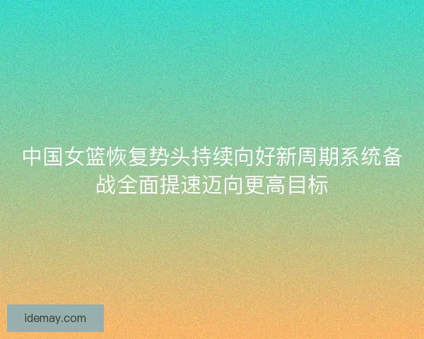 中国女篮恢复势头持续向好新周期系统备战全面提速迈向更高目标