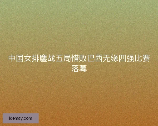 中国女排鏖战五局惜败巴西无缘四强比赛落幕