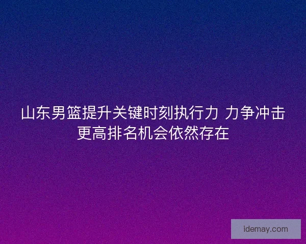 山东男篮提升关键时刻执行力 力争冲击更高排名机会依然存在